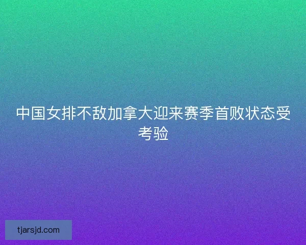 中国女排不敌加拿大迎来赛季首败状态受考验